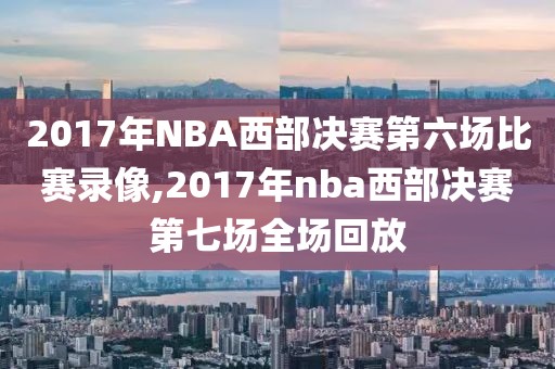 2017年NBA西部决赛第六场比赛录像,2017年nba西部决赛第七场全场回放