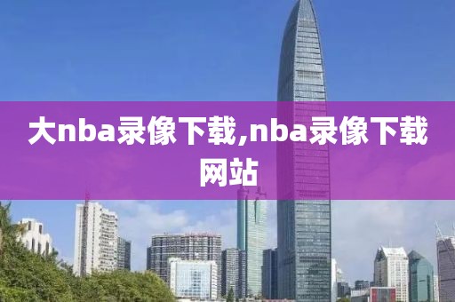 大nba录像下载,nba录像下载网站 大nba录像下载,nba录像下载网站