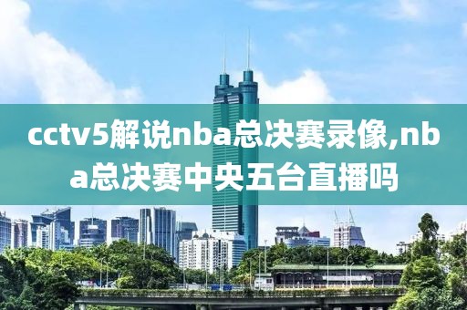 cctv5解说nba总决赛录像,nba总决赛中央五台直播吗