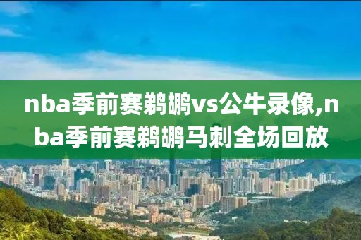 nba季前赛鹈鹕vs公牛录像,nba季前赛鹈鹕马刺全场回放