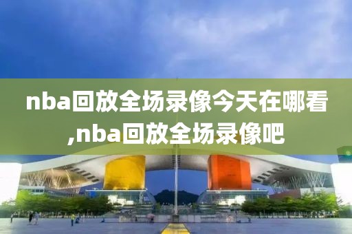 nba回放全场录像今天在哪看,nba回放全场录像吧
