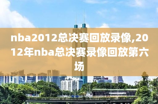 nba2012总决赛回放录像,2012年nba总决赛录像回放第六场
