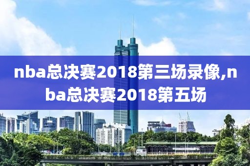 nba总决赛2018第三场录像,nba总决赛2018第五场