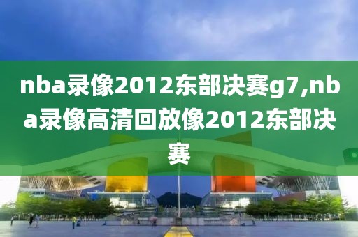 nba录像2012东部决赛g7,nba录像高清回放像2012东部决赛