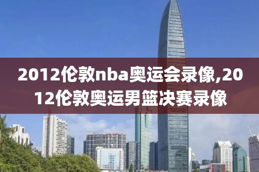 2012伦敦nba奥运会录像,2012伦敦奥运男篮决赛录像