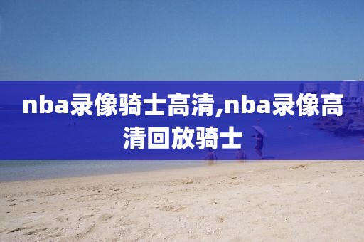 nba录像骑士高清,nba录像高清回放骑士 nba录像骑士高清,nba录像高清回放骑士