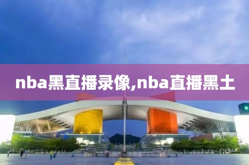 nba黑直播录像,nba直播黑土