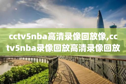 cctv5nba高清录像回放像,cctv5nba录像回放高清录像回放