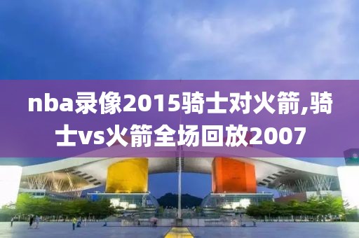 nba录像2015骑士对火箭,骑士vs火箭全场回放2007
