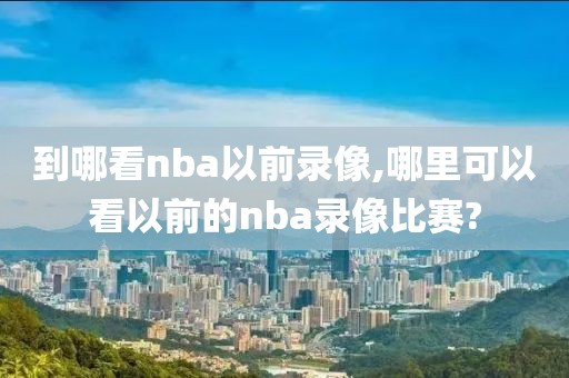 到哪看nba以前录像,哪里可以看以前的nba录像比赛?