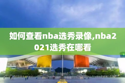 如何查看nba选秀录像,nba2021选秀在哪看