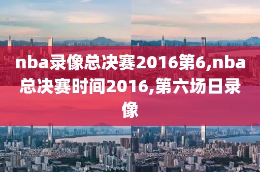 nba录像总决赛2016第6,nba总决赛时间2016,第六场日录像