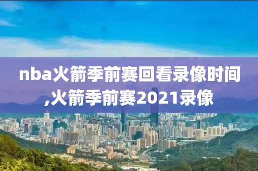 nba火箭季前赛回看录像时间,火箭季前赛2021录像