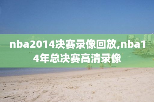 nba2014决赛录像回放,nba14年总决赛高清录像