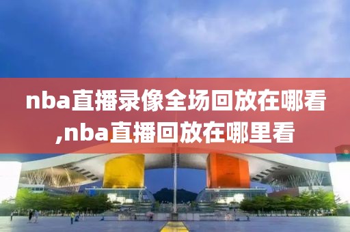 nba直播录像全场回放在哪看,nba直播回放在哪里看