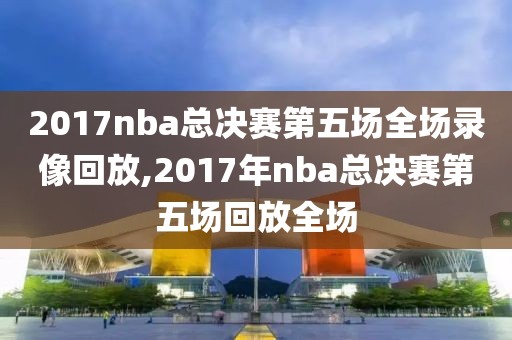 2017nba总决赛第五场全场录像回放,2017年nba总决赛第五场回放全场