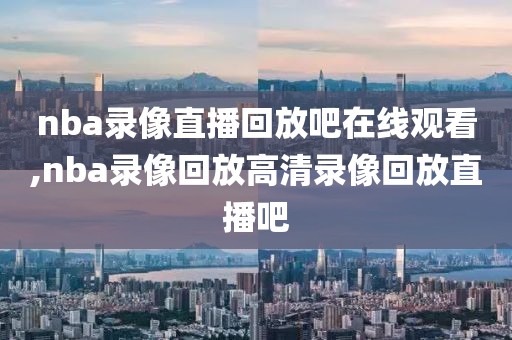 nba录像直播回放吧在线观看,nba录像回放高清录像回放直播吧