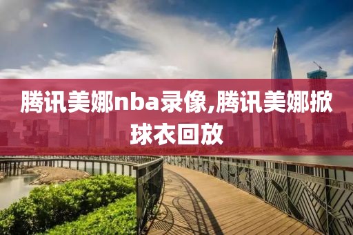 腾讯美娜nba录像,腾讯美娜掀球衣回放