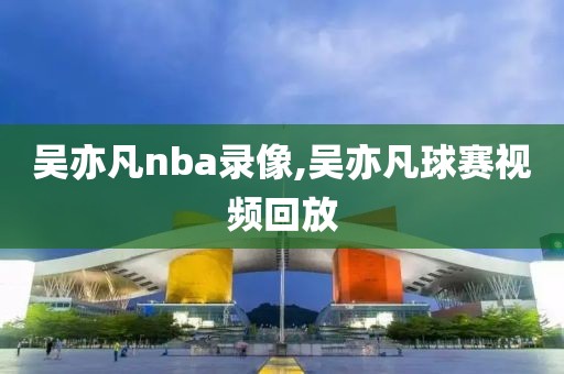 吴亦凡nba录像,吴亦凡球赛视频回放