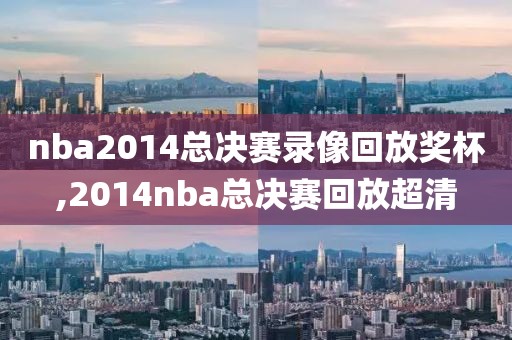 nba2014总决赛录像回放奖杯,2014nba总决赛回放超清