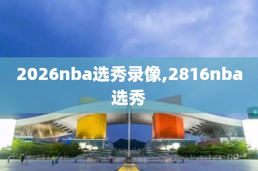 2026nba选秀录像,2816nba选秀