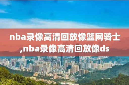 nba录像高清回放像篮网骑士,nba录像高清回放像ds