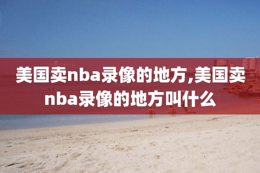 美国卖nba录像的地方,美国卖nba录像的地方叫什么