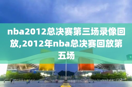 nba2012总决赛第三场录像回放,2012年nba总决赛回放第五场