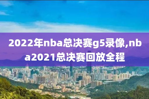 2022年nba总决赛g5录像,nba2021总决赛回放全程 2022年nba总决赛g5录像,nba2021总决赛回放全程