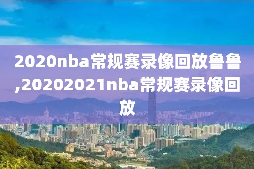 2020nba常规赛录像回放鲁鲁,20202021nba常规赛录像回放