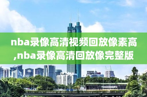 nba录像高清视频回放像素高,nba录像高清回放像完整版