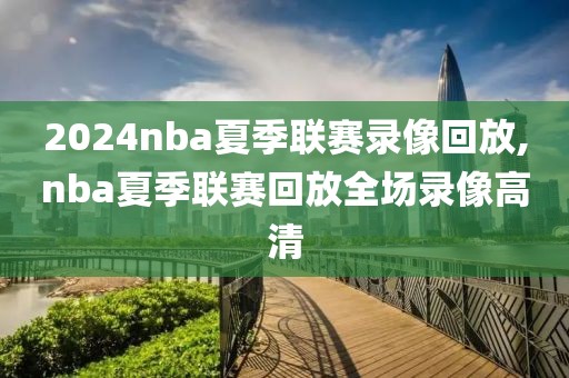 2024nba夏季联赛录像回放,nba夏季联赛回放全场录像高清