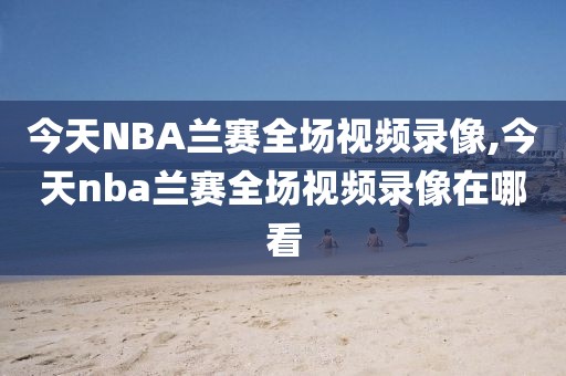今天NBA兰赛全场视频录像,今天nba兰赛全场视频录像在哪看