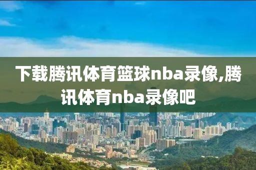 下载腾讯体育篮球nba录像,腾讯体育nba录像吧
