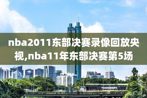 nba2011东部决赛录像回放央视,nba11年东部决赛第5场