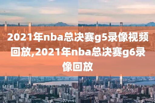 2021年nba总决赛g5录像视频回放,2021年nba总决赛g6录像回放