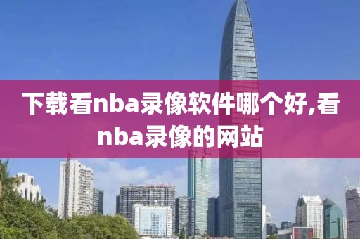 下载看nba录像软件哪个好,看nba录像的网站