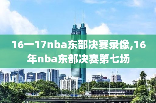 16一17nba东部决赛录像,16年nba东部决赛第七场