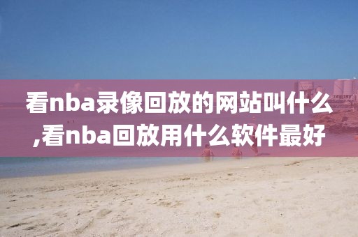 看nba录像回放的网站叫什么,看nba回放用什么软件最好