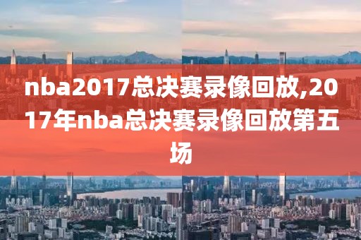 nba2017总决赛录像回放,2017年nba总决赛录像回放第五场