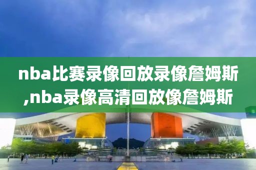 nba比赛录像回放录像詹姆斯,nba录像高清回放像詹姆斯