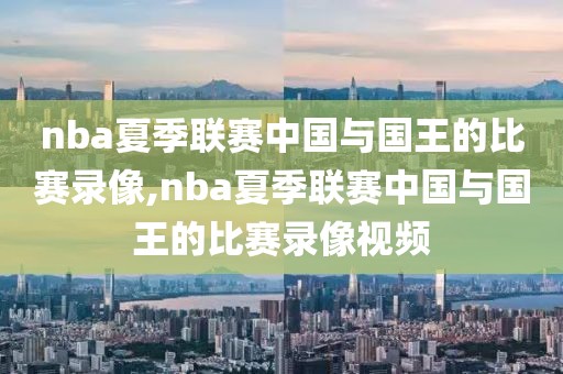 nba夏季联赛中国与国王的比赛录像,nba夏季联赛中国与国王的比赛录像视频