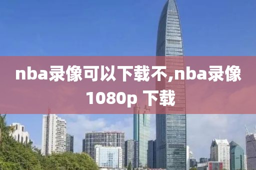 nba录像可以下载不,nba录像 1080p 下载