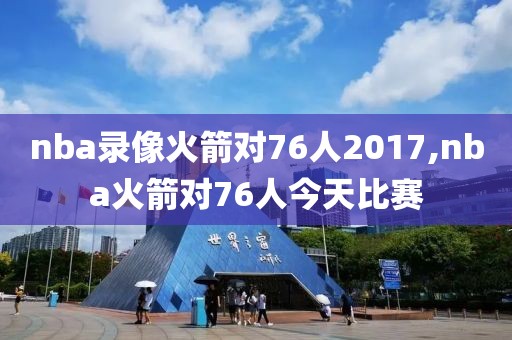 nba录像火箭对76人2017,nba火箭对76人今天比赛