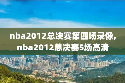 nba2012总决赛第四场录像,nba2012总决赛5场高清