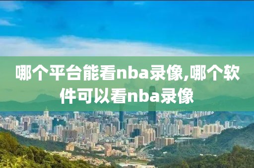 哪个平台能看nba录像,哪个软件可以看nba录像 哪个平台能看nba录像,哪个软件可以看nba录像