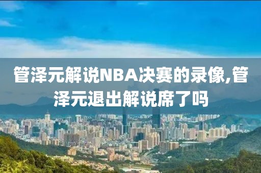 管泽元解说NBA决赛的录像,管泽元退出解说席了吗