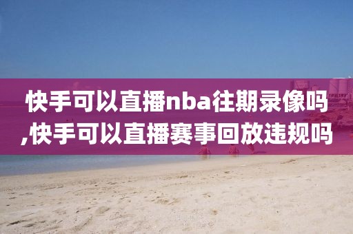 快手可以直播nba往期录像吗,快手可以直播赛事回放违规吗