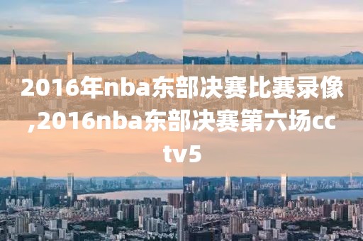 2016年nba东部决赛比赛录像,2016nba东部决赛第六场cctv5