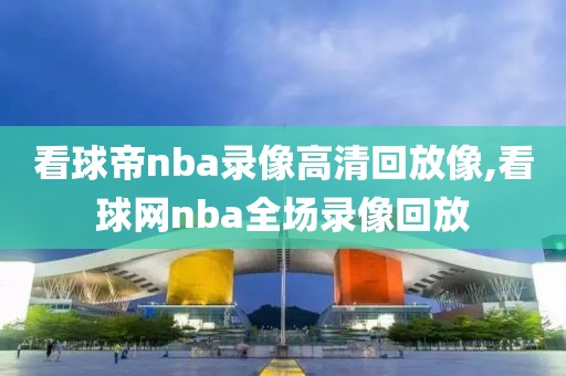 看球帝nba录像高清回放像,看球网nba全场录像回放